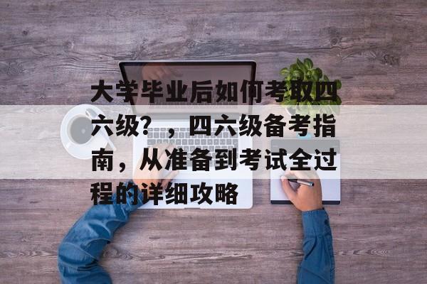 大学毕业后如何考取四六级？，四六级备考指南，从准备到考试全过程的详细攻略