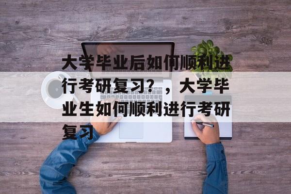 大学毕业后如何顺利进行考研复习？，大学毕业生如何顺利进行考研复习