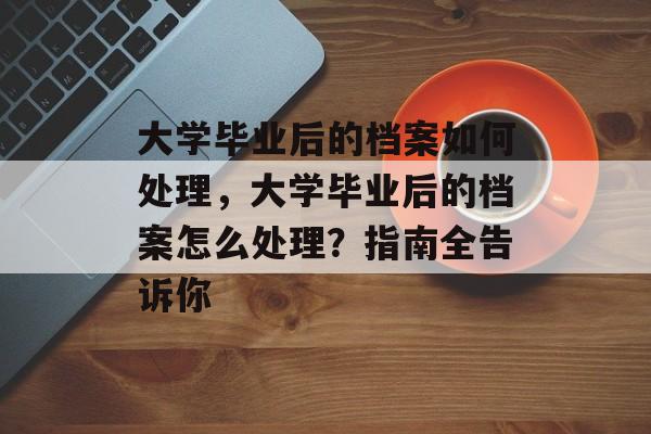 大学毕业后的档案如何处理,大学毕业后的档案怎么处理?指南全告诉你 大学毕业后的档案如何处理,大学毕业后的档案怎么处理?指南全告诉你