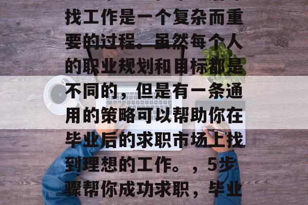 大学毕业生在毕业后寻找工作是一个复杂而重要的过程。虽然每个人的职业规划和目标都是不同的,但是有一条通用的策略可以帮助你在毕业后的求职市场上找到理想的工作。,5步骤帮你成功求职,毕业生职业生涯指南 大学毕业生在毕业后寻找工作是一个复杂而重要的过程。虽然每个人的职业规划和目标都是不同的,但是有一条通用的策略可以帮助你在毕业后的求职市场上找到理想的工作。,5步骤帮你成功求职,毕业生职业生涯指南