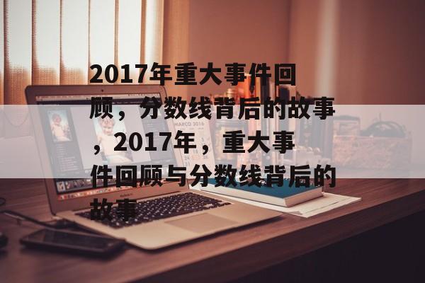 2017年重大事件回顾,分数线背后的故事,2017年,重大事件回顾与分数线背后的故事 2017年重大事件回顾,分数线背后的故事,2017年,重大事件回顾与分数线背后的故事