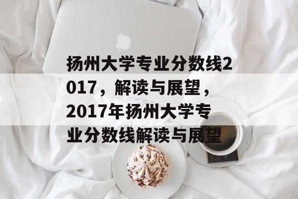 扬州大学专业分数线2017，解读与展望，2017年扬州大学专业分数线解读与展望