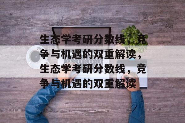 生态学考研分数线,竞争与机遇的双重解读,生态学考研分数线,竞争与机遇的双重解读 生态学考研分数线,竞争与机遇的双重解读,生态学考研分数线,竞争与机遇的双重解读