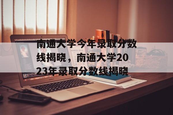 南通大学今年录取分数线揭晓,南通大学2023年录取分数线揭晓 南通大学今年录取分数线揭晓,南通大学2023年录取分数线揭晓