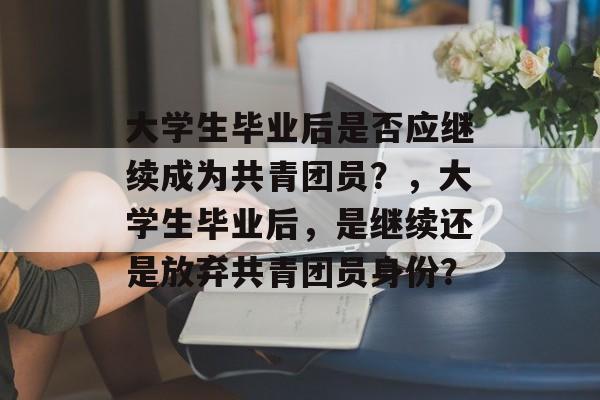 大学生毕业后是否应继续成为共青团员?,大学生毕业后,是继续还是放弃共青团员身份? 大学生毕业后是否应继续成为共青团员?,大学生毕业后,是继续还是放弃共青团员身份?