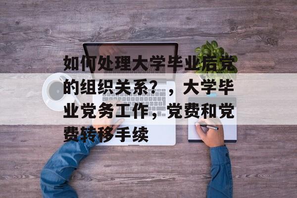如何处理大学毕业后党的组织关系?,大学毕业党务工作,党费和党费转移手续 如何处理大学毕业后党的组织关系?,大学毕业党务工作,党费和党费转移手续