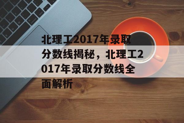 北理工2017年录取分数线揭秘,北理工2017年录取分数线全面解析 北理工2017年录取分数线揭秘,北理工2017年录取分数线全面解析