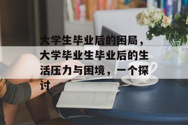 大学生毕业后的困局，大学毕业生毕业后的生活压力与困境，一个探讨