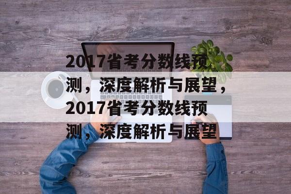 2017省考分数线预测,深度解析与展望,2017省考分数线预测,深度解析与展望 2017省考分数线预测,深度解析与展望,2017省考分数线预测,深度解析与展望