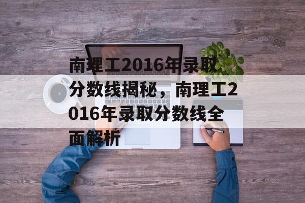 南理工2016年录取分数线揭秘,南理工2016年录取分数线全面解析 南理工2016年录取分数线揭秘,南理工2016年录取分数线全面解析