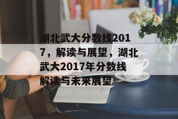 湖北武大分数线2017,解读与展望,湖北武大2017年分数线解读与未来展望 湖北武大分数线2017,解读与展望,湖北武大2017年分数线解读与未来展望