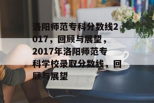 洛阳师范专科分数线2017,回顾与展望,2017年洛阳师范专科学校录取分数线,回顾与展望 洛阳师范专科分数线2017,回顾与展望,2017年洛阳师范专科学校录取分数线,回顾与展望