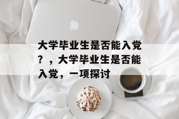 大学毕业生是否能入党?,大学毕业生是否能入党,一项探讨 大学毕业生是否能入党?,大学毕业生是否能入党,一项探讨