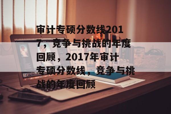 审计专硕分数线2017,竞争与挑战的年度回顾,2017年审计专硕分数线,竞争与挑战的年度回顾 审计专硕分数线2017,竞争与挑战的年度回顾,2017年审计专硕分数线,竞争与挑战的年度回顾