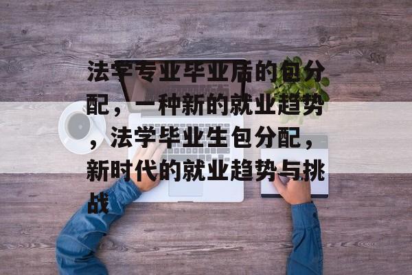 法学专业毕业后的包分配，一种新的就业趋势，法学毕业生包分配，新时代的就业趋势与挑战
