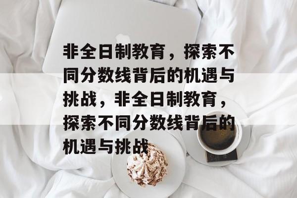 非全日制教育，探索不同分数线背后的机遇与挑战，非全日制教育，探索不同分数线背后的机遇与挑战