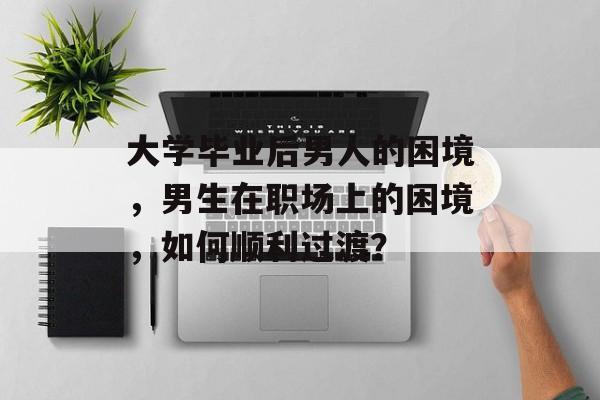 大学毕业后男人的困境,男生在职场上的困境,如何顺利过渡? 大学毕业后男人的困境,男生在职场上的困境,如何顺利过渡?