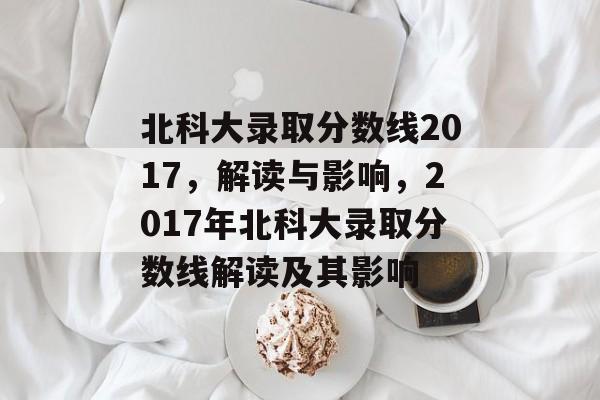 北科大录取分数线2017,解读与影响,2017年北科大录取分数线解读及其影响 北科大录取分数线2017,解读与影响,2017年北科大录取分数线解读及其影响