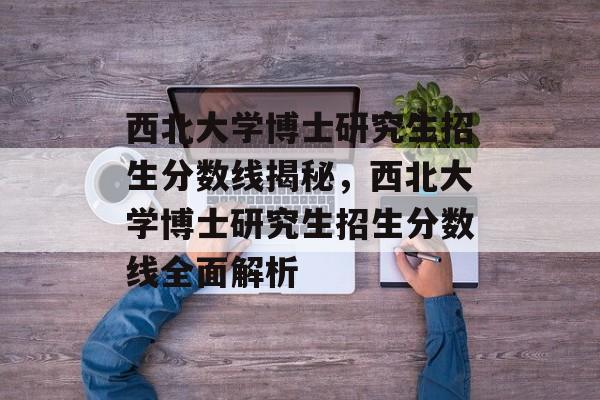 西北大学博士研究生招生分数线揭秘,西北大学博士研究生招生分数线全面解析 西北大学博士研究生招生分数线揭秘,西北大学博士研究生招生分数线全面解析
