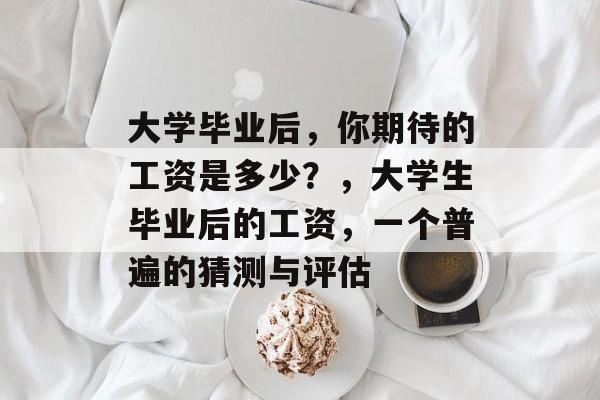 大学毕业后,你期待的工资是多少?,大学生毕业后的工资,一个普遍的猜测与评估 大学毕业后,你期待的工资是多少?,大学生毕业后的工资,一个普遍的猜测与评估