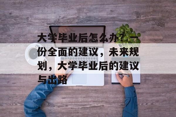 大学毕业后怎么办?一份全面的建议,未来规划,大学毕业后的建议与出路 大学毕业后怎么办?一份全面的建议,未来规划,大学毕业后的建议与出路