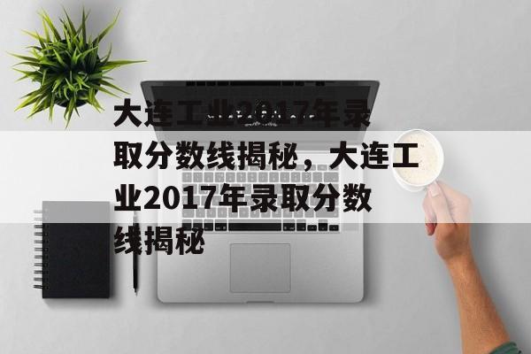 大连工业2017年录取分数线揭秘，大连工业2017年录取分数线揭秘