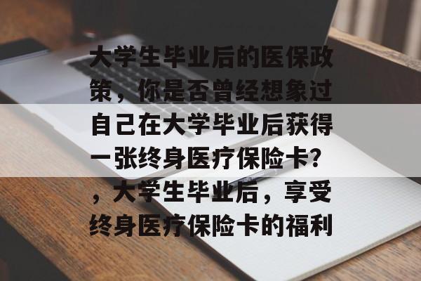 大学生毕业后的医保政策，你是否曾经想象过自己在大学毕业后获得一张终身医疗保险卡？，大学生毕业后，享受终身医疗保险卡的福利