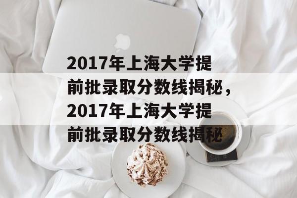 2017年上海大学提前批录取分数线揭秘,2017年上海大学提前批录取分数线揭秘 2017年上海大学提前批录取分数线揭秘,2017年上海大学提前批录取分数线揭秘