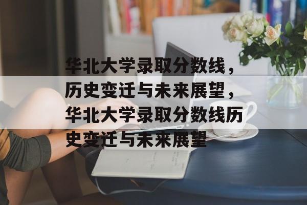 华北大学录取分数线，历史变迁与未来展望，华北大学录取分数线历史变迁与未来展望