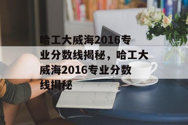 哈工大威海2016专业分数线揭秘，哈工大威海2016专业分数线揭秘