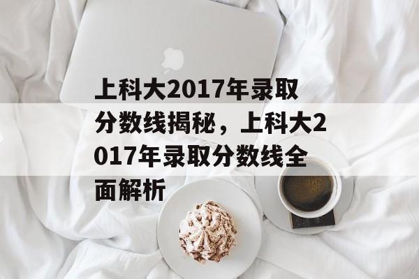 上科大2017年录取分数线揭秘，上科大2017年录取分数线全面解析