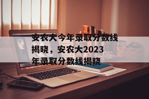 安农大今年录取分数线揭晓,安农大2023年录取分数线揭晓 安农大今年录取分数线揭晓,安农大2023年录取分数线揭晓