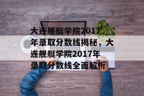 大连舰艇学院2017年录取分数线揭秘，大连舰艇学院2017年录取分数线全面解析