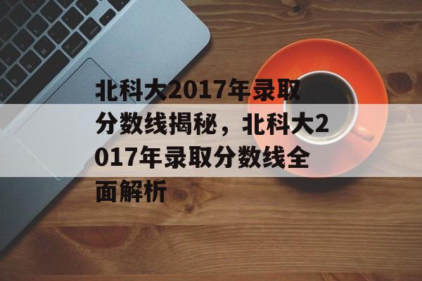 北科大2017年录取分数线揭秘,北科大2017年录取分数线全面解析 北科大2017年录取分数线揭秘,北科大2017年录取分数线全面解析