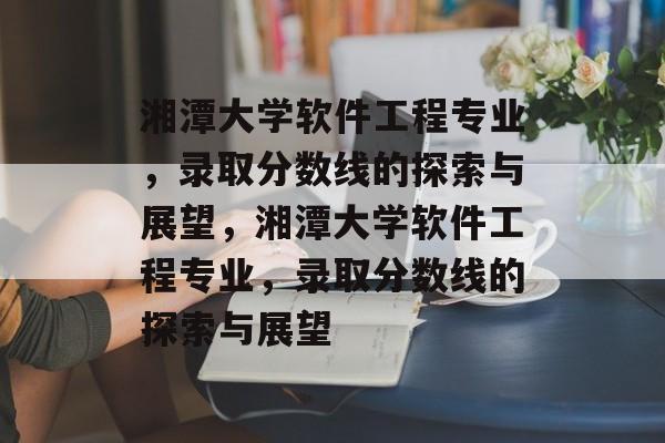 湘潭大学软件工程专业，录取分数线的探索与展望，湘潭大学软件工程专业，录取分数线的探索与展望