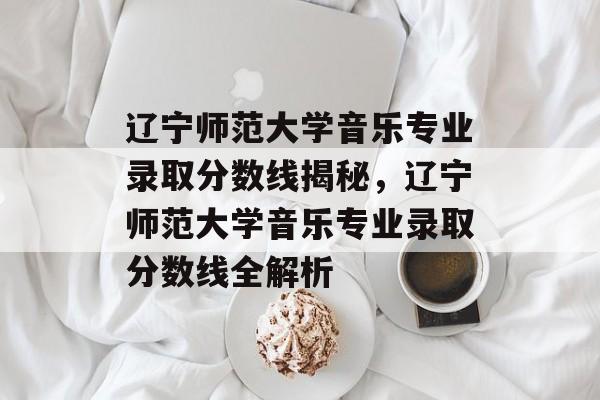 辽宁师范大学音乐专业录取分数线揭秘,辽宁师范大学音乐专业录取分数线全解析 辽宁师范大学音乐专业录取分数线揭秘,辽宁师范大学音乐专业录取分数线全解析