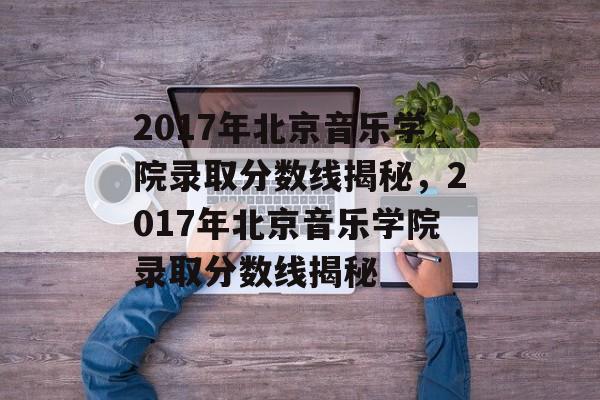 2017年北京音乐学院录取分数线揭秘，2017年北京音乐学院录取分数线揭秘