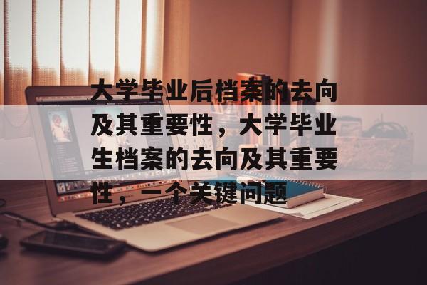 大学毕业后档案的去向及其重要性,大学毕业生档案的去向及其重要性,一个关键问题 大学毕业后档案的去向及其重要性,大学毕业生档案的去向及其重要性,一个关键问题