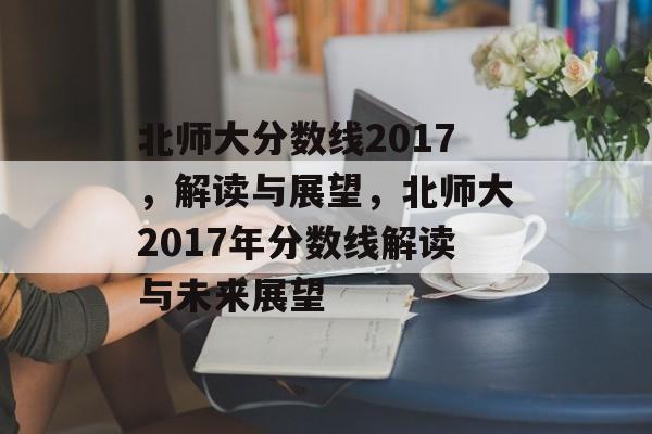 北师大分数线2017,解读与展望,北师大2017年分数线解读与未来展望 北师大分数线2017,解读与展望,北师大2017年分数线解读与未来展望