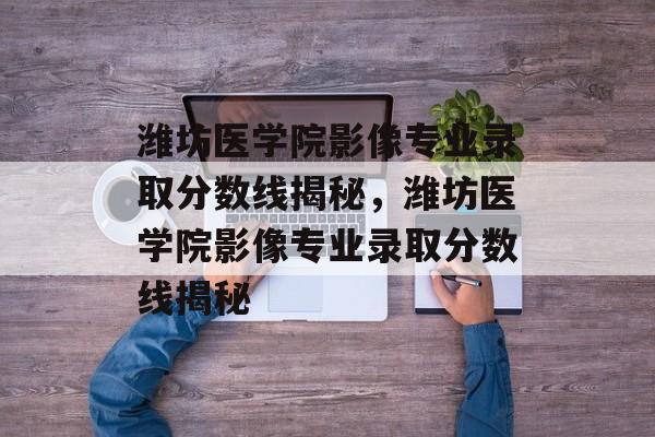 潍坊医学院影像专业录取分数线揭秘,潍坊医学院影像专业录取分数线揭秘 潍坊医学院影像专业录取分数线揭秘,潍坊医学院影像专业录取分数线揭秘