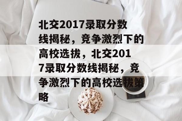 北交2017录取分数线揭秘,竞争激烈下的高校选拔,北交2017录取分数线揭秘,竞争激烈下的高校选拔策略 北交2017录取分数线揭秘,竞争激烈下的高校选拔,北交2017录取分数线揭秘,竞争激烈下的高校选拔策略