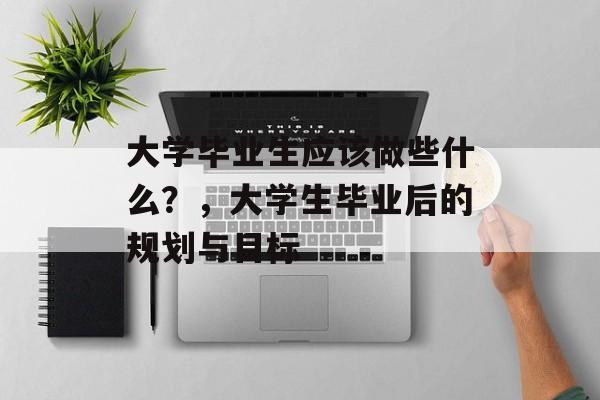 大学毕业生应该做些什么？，大学生毕业后的规划与目标