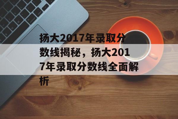 扬大2017年录取分数线揭秘,扬大2017年录取分数线全面解析 扬大2017年录取分数线揭秘,扬大2017年录取分数线全面解析