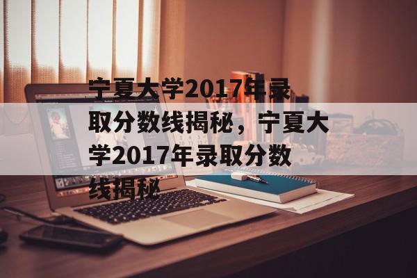 宁夏大学2017年录取分数线揭秘，宁夏大学2017年录取分数线揭秘