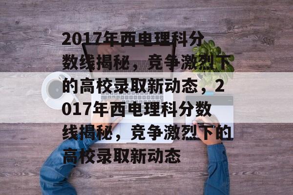 2017年西电理科分数线揭秘，竞争激烈下的高校录取新动态，2017年西电理科分数线揭秘，竞争激烈下的高校录取新动态