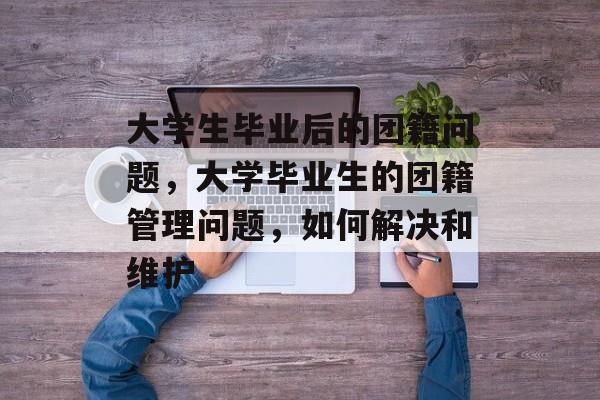 大学生毕业后的团籍问题,大学毕业生的团籍管理问题,如何解决和维护 大学生毕业后的团籍问题,大学毕业生的团籍管理问题,如何解决和维护