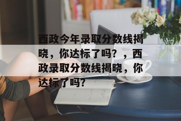 西政今年录取分数线揭晓,你达标了吗?,西政录取分数线揭晓,你达标了吗? 西政今年录取分数线揭晓,你达标了吗?,西政录取分数线揭晓,你达标了吗?