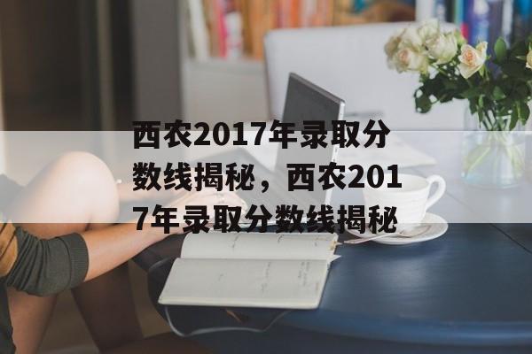 西农2017年录取分数线揭秘,西农2017年录取分数线揭秘 西农2017年录取分数线揭秘,西农2017年录取分数线揭秘