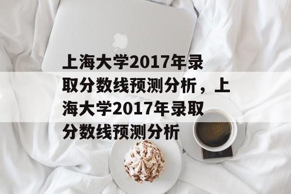 上海大学2017年录取分数线预测分析，上海大学2017年录取分数线预测分析