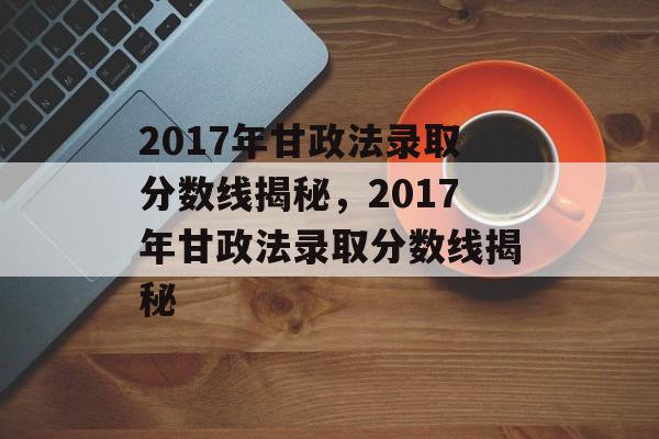 2017年甘政法录取分数线揭秘，2017年甘政法录取分数线揭秘
